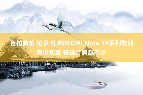 自拍偷拍 论坛 红米REDMI Note 14系列欧洲售价知道 较国行跨越不少