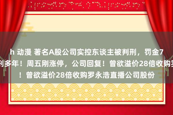 h 动漫 著名A股公司实控东谈主被判刑，罚金700万元，其弟已服刑多年！周五刚涨停，公司回复！曾欲溢价28倍收购罗永浩直播公司股份