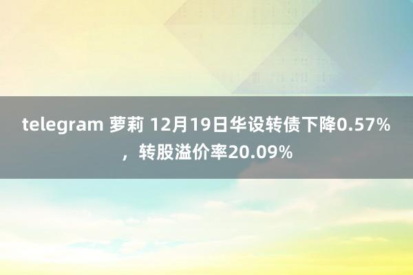 telegram 萝莉 12月19日华设转债下降0.57%，转股溢价率20.09%