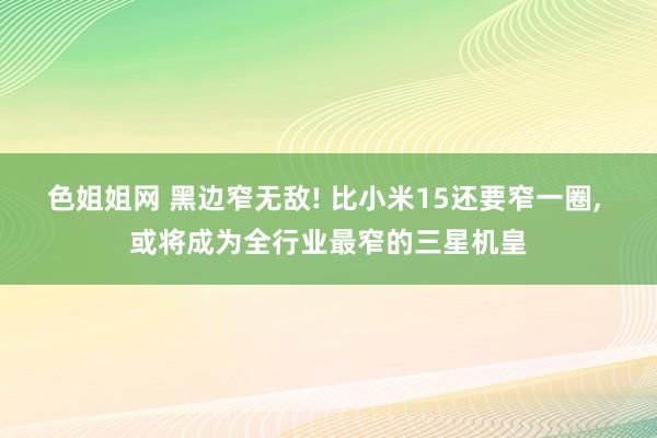 色姐姐网 黑边窄无敌! 比小米15还要窄一圈， 或将成为全行业最窄的三星机皇