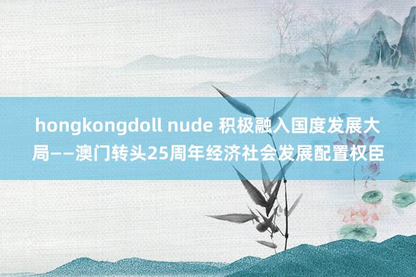 hongkongdoll nude 积极融入国度发展大局——澳门转头25周年经济社会发展配置权臣