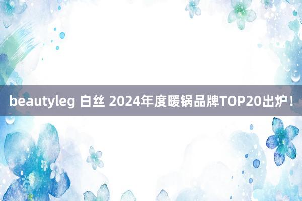 beautyleg 白丝 2024年度暖锅品牌TOP20出炉！