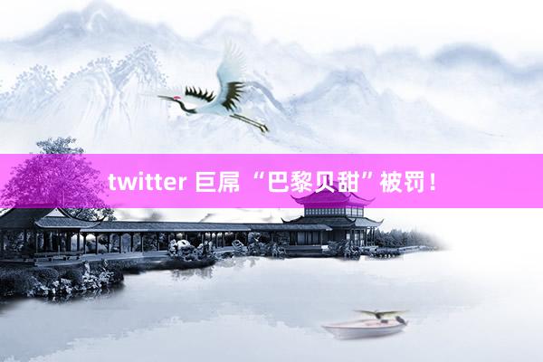 twitter 巨屌 “巴黎贝甜”被罚！