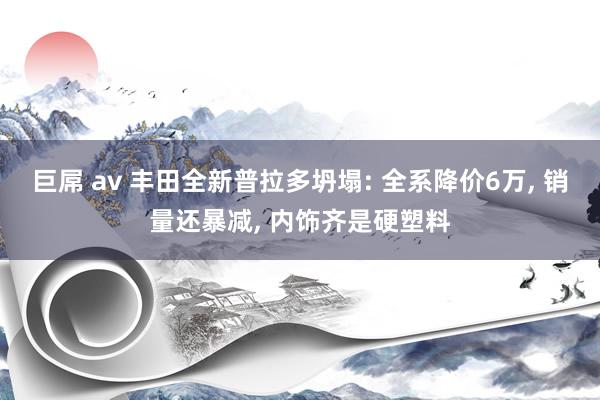 巨屌 av 丰田全新普拉多坍塌: 全系降价6万， 销量还暴减， 内饰齐是硬塑料