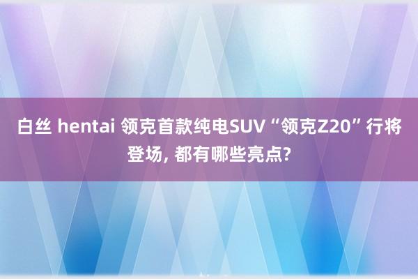 白丝 hentai 领克首款纯电SUV“领克Z20”行将登场， 都有哪些亮点?