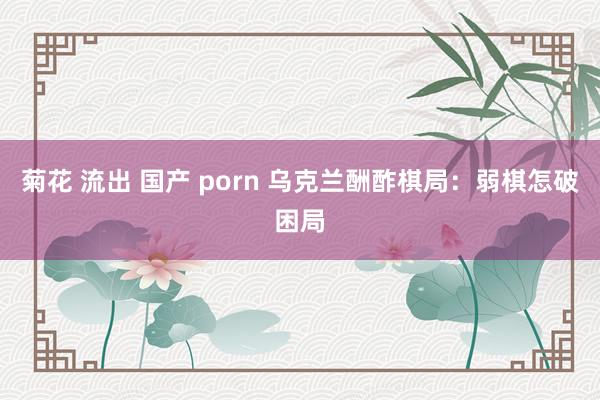 菊花 流出 国产 porn 乌克兰酬酢棋局：弱棋怎破困局