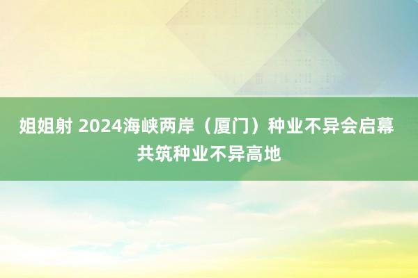 姐姐射 2024海峡两岸（厦门）种业不异会启幕 共筑种业不异高地