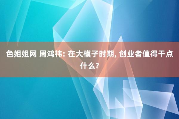 色姐姐网 周鸿祎: 在大模子时期， 创业者值得干点什么?