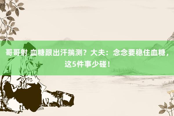 哥哥射 血糖跟出汗揣测？大夫：念念要稳住血糖，这5件事少碰！