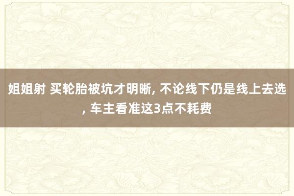 姐姐射 买轮胎被坑才明晰， 不论线下仍是线上去选， 车主看准这3点不耗费