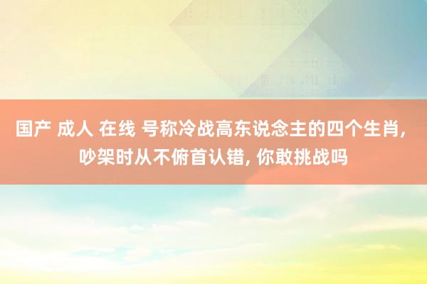 国产 成人 在线 号称冷战高东说念主的四个生肖， 吵架时从不俯首认错， 你敢挑战吗