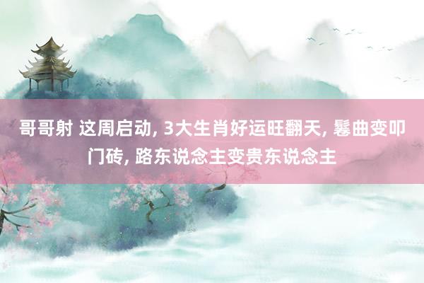 哥哥射 这周启动， 3大生肖好运旺翻天， 鬈曲变叩门砖， 路东说念主变贵东说念主