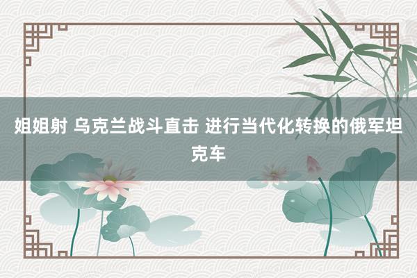 姐姐射 乌克兰战斗直击 进行当代化转换的俄军坦克车