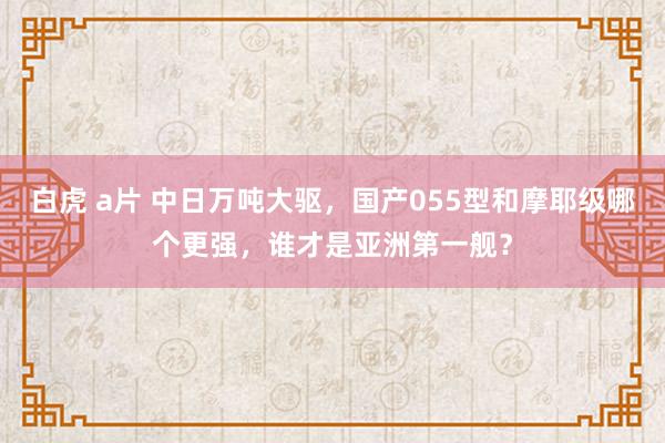 白虎 a片 中日万吨大驱，国产055型和摩耶级哪个更强，谁才是亚洲第一舰？