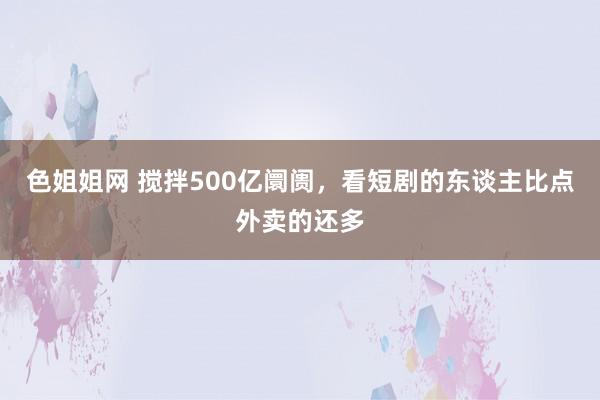 色姐姐网 搅拌500亿阛阓，看短剧的东谈主比点外卖的还多