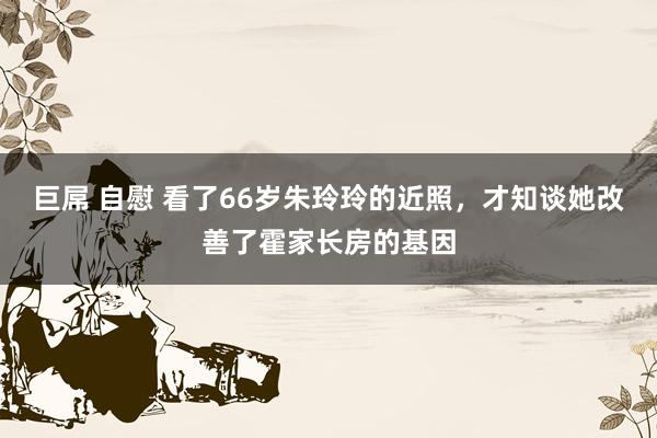 巨屌 自慰 看了66岁朱玲玲的近照，才知谈她改善了霍家长房的基因