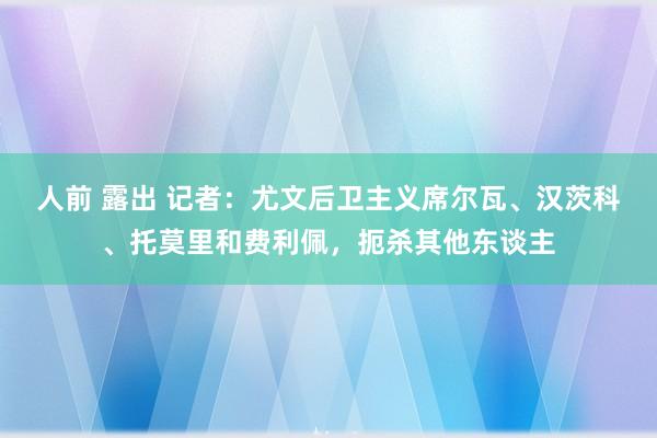 人前 露出 记者：尤文后卫主义席尔瓦、汉茨科、托莫里和费利佩，扼杀其他东谈主