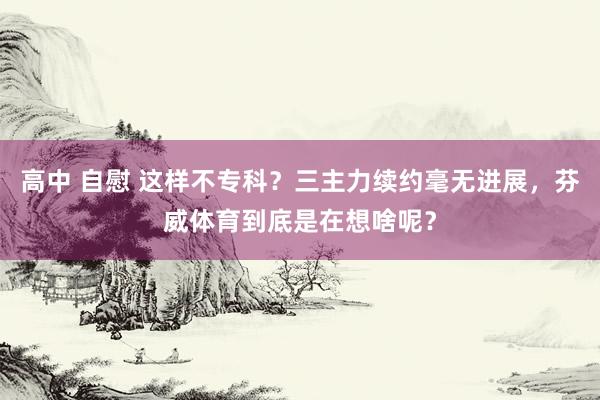 高中 自慰 这样不专科？三主力续约毫无进展，芬威体育到底是在想啥呢？