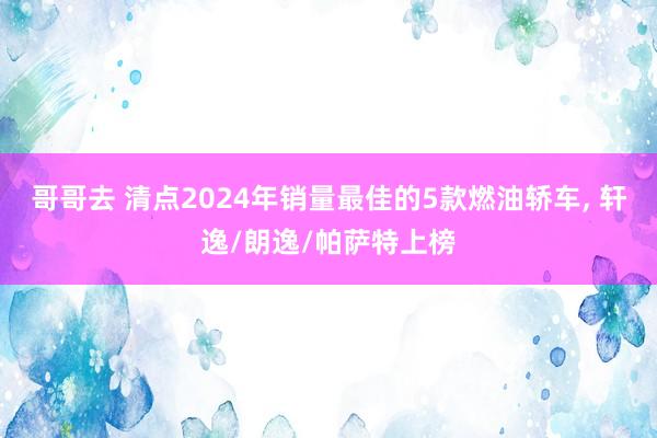 哥哥去 清点2024年销量最佳的5款燃油轿车， 轩逸/朗逸/帕萨特上榜