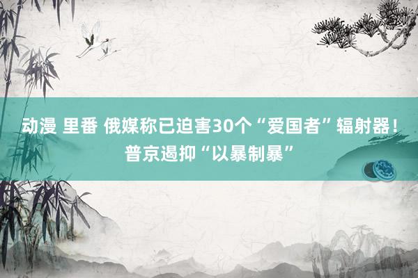 动漫 里番 俄媒称已迫害30个“爱国者”辐射器！普京遏抑“以暴制暴”