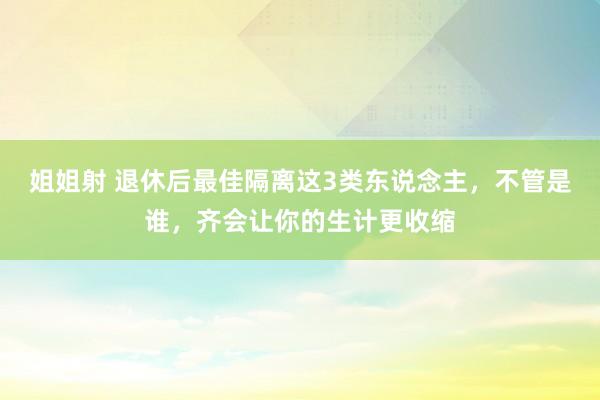 姐姐射 退休后最佳隔离这3类东说念主，不管是谁，齐会让你的生计更收缩