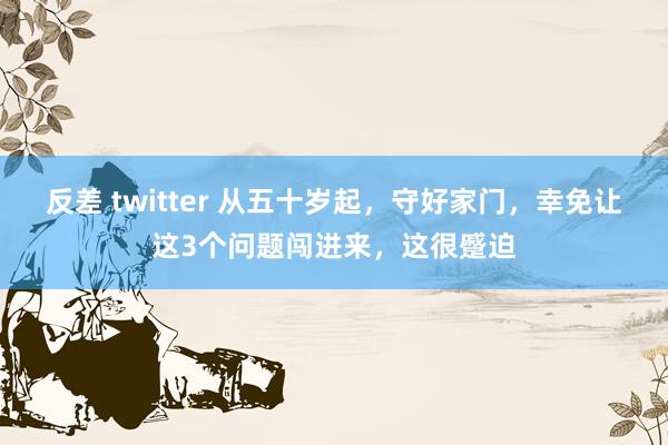 反差 twitter 从五十岁起，守好家门，幸免让这3个问题闯进来，这很蹙迫