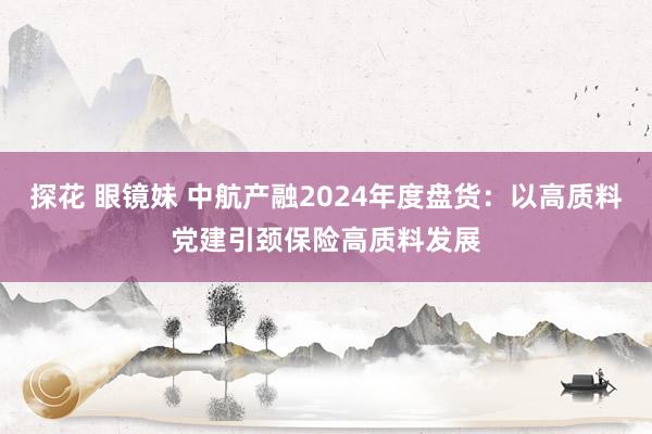 探花 眼镜妹 中航产融2024年度盘货：以高质料党建引颈保险高质料发展