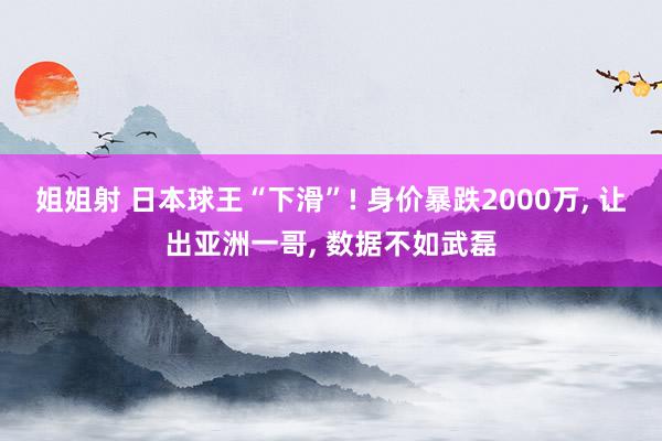 姐姐射 日本球王“下滑”! 身价暴跌2000万， 让出亚洲一哥， 数据不如武磊