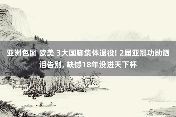 亚洲色图 欧美 3大国脚集体退役! 2届亚冠功勋洒泪告别， 缺憾18年没进天下杯