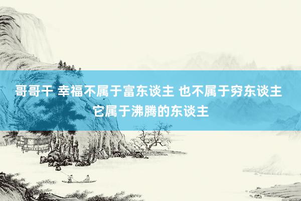 哥哥干 幸福不属于富东谈主 也不属于穷东谈主 它属于沸腾的东谈主