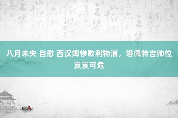 八月未央 自慰 西汉姆惨败利物浦，洛佩特吉帅位岌岌可危