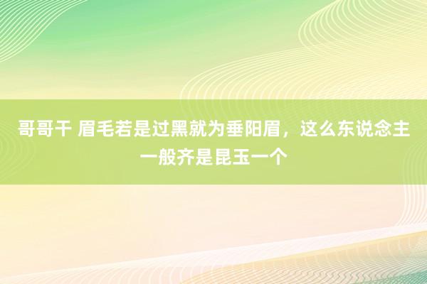 哥哥干 眉毛若是过黑就为垂阳眉，这么东说念主一般齐是昆玉一个