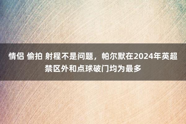 情侣 偷拍 射程不是问题，帕尔默在2024年英超禁区外和点球破门均为最多