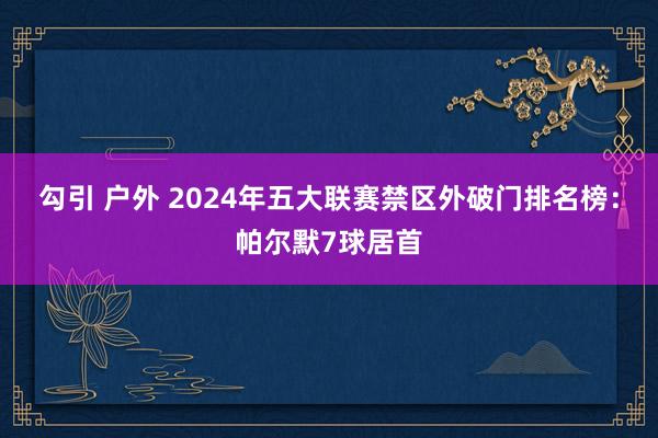 勾引 户外 2024年五大联赛禁区外破门排名榜：帕尔默7球居首