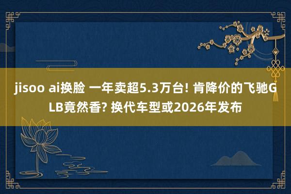 jisoo ai换脸 一年卖超5.3万台! 肯降价的飞驰GLB竟然香? 换代车型或2026年发布