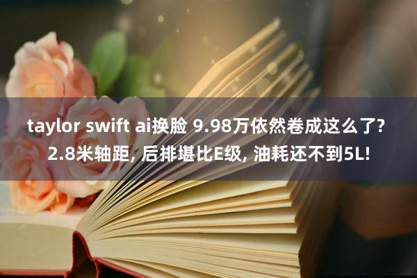 taylor swift ai换脸 9.98万依然卷成这么了? 2.8米轴距， 后排堪比E级， 油耗还不到5L!