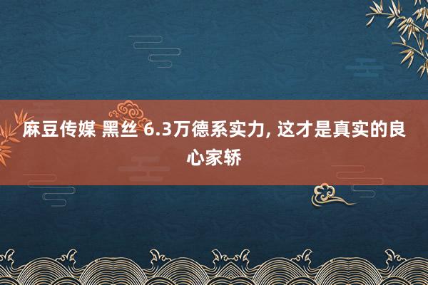 麻豆传媒 黑丝 6.3万德系实力， 这才是真实的良心家轿