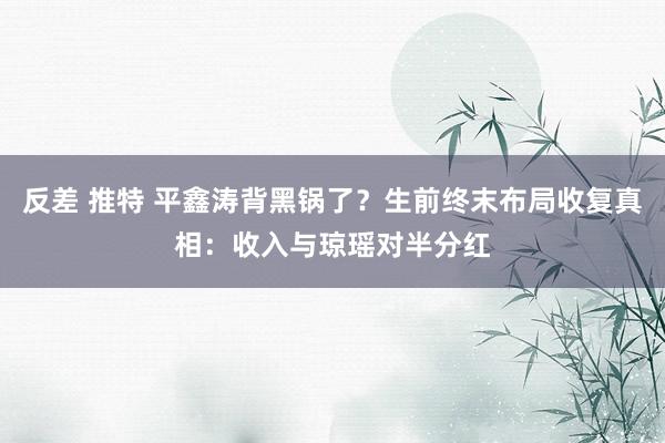 反差 推特 平鑫涛背黑锅了？生前终末布局收复真相：收入与琼瑶对半分红