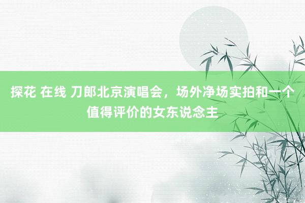 探花 在线 刀郎北京演唱会，场外净场实拍和一个值得评价的女东说念主