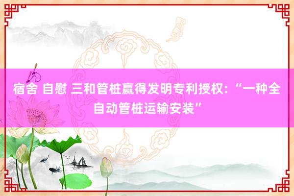 宿舍 自慰 三和管桩赢得发明专利授权: “一种全自动管桩运输安装”