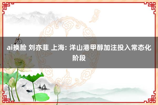 ai换脸 刘亦菲 上海: 洋山港甲醇加注投入常态化阶段