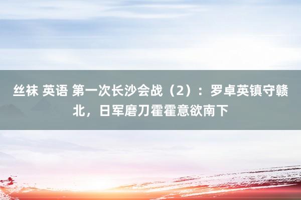 丝袜 英语 第一次长沙会战（2）：罗卓英镇守赣北，日军磨刀霍霍意欲南下