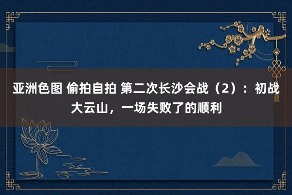 亚洲色图 偷拍自拍 第二次长沙会战（2）：初战大云山，一场失败了的顺利