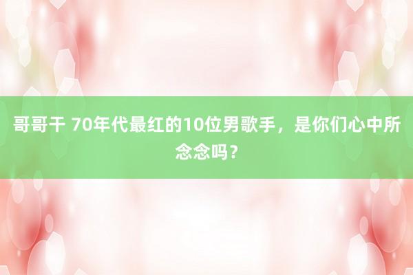 哥哥干 70年代最红的10位男歌手，是你们心中所念念吗？