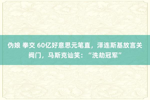 伪娘 拳交 60亿好意思元笔直，泽连斯基放言关阀门，马斯克讪笑：“洗劫冠军”