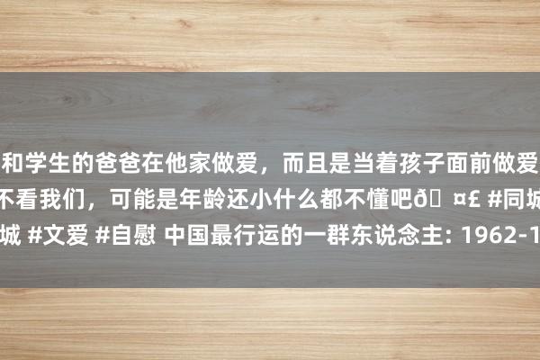 和学生的爸爸在他家做爱，而且是当着孩子面前做爱，太刺激了，孩子完全不看我们，可能是年龄还小什么都不懂吧🤣 #同城 #文爱 #自慰 中国最行运的一群东说念主: 1962-1972年建立的东说念主