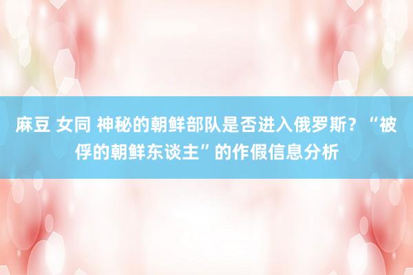 麻豆 女同 神秘的朝鲜部队是否进入俄罗斯？“被俘的朝鲜东谈主”的作假信息分析