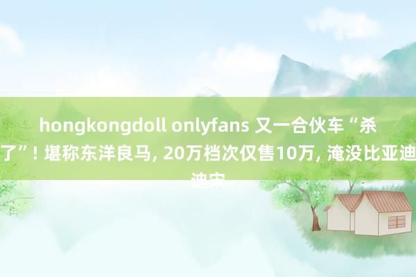 hongkongdoll onlyfans 又一合伙车“杀疯了”! 堪称东洋良马， 20万档次仅售10万， 淹没比亚迪宋