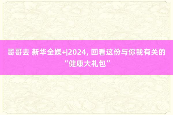 哥哥去 新华全媒+|2024， 回看这份与你我有关的“健康大礼包”