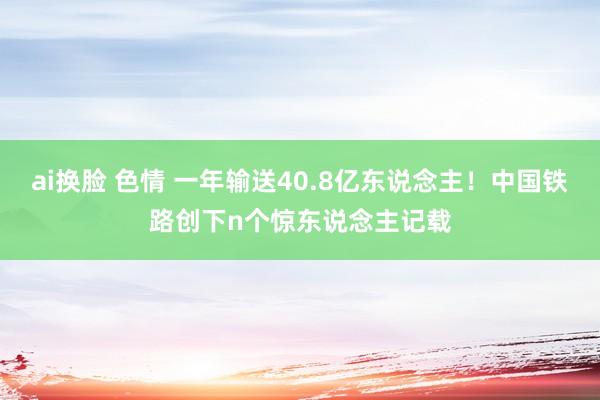 ai换脸 色情 一年输送40.8亿东说念主！中国铁路创下n个惊东说念主记载